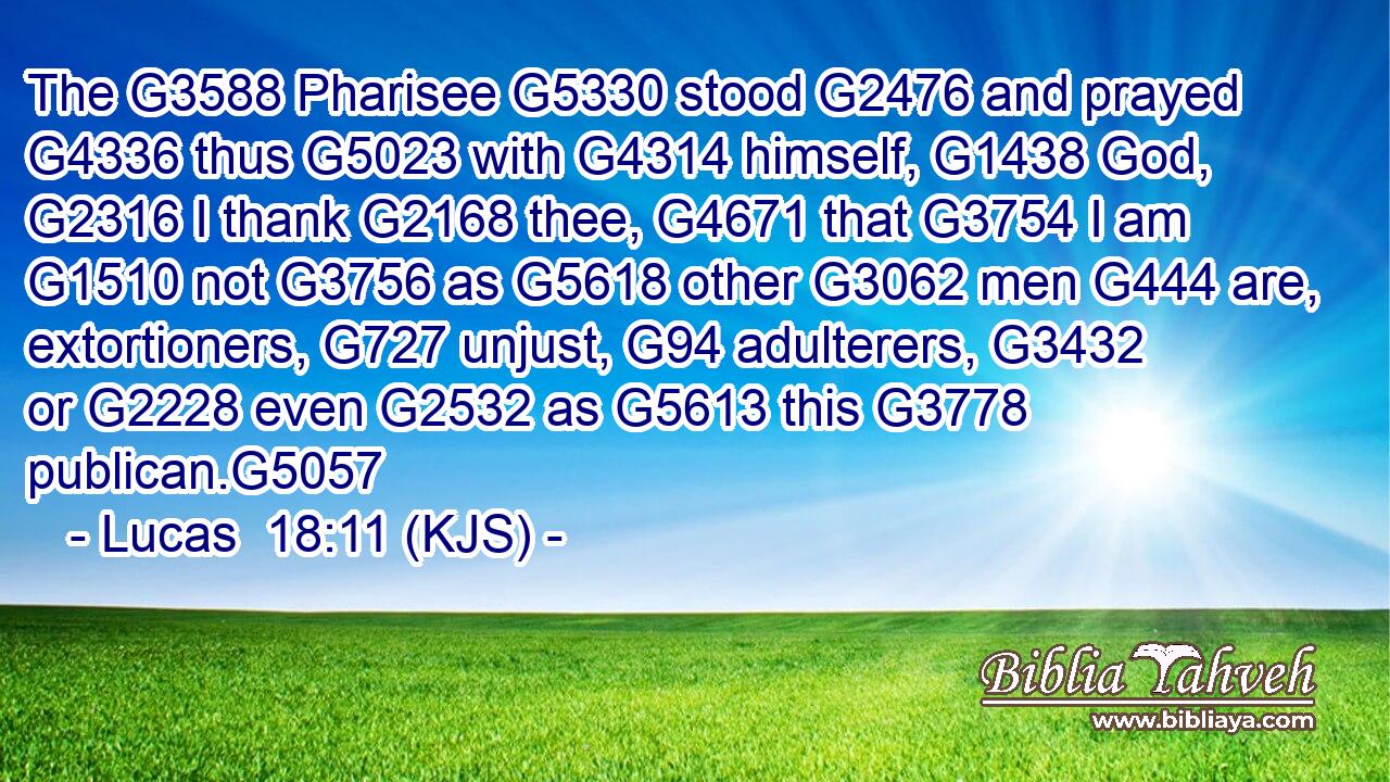 The G3588 Pharisee G5330 stood G2476 and prayed G4336 thus G5023 with G4314 himself, G1438 God, G2316 I thank G2168 thee, G4671 that G3754 I am G1510 not G3756 as G5618 other G3062 men G444 are, extortioners, G727 unjust, G94 adulterers, G3432 or G2228 even G2532 as G5613 this G3778 publican.G5057