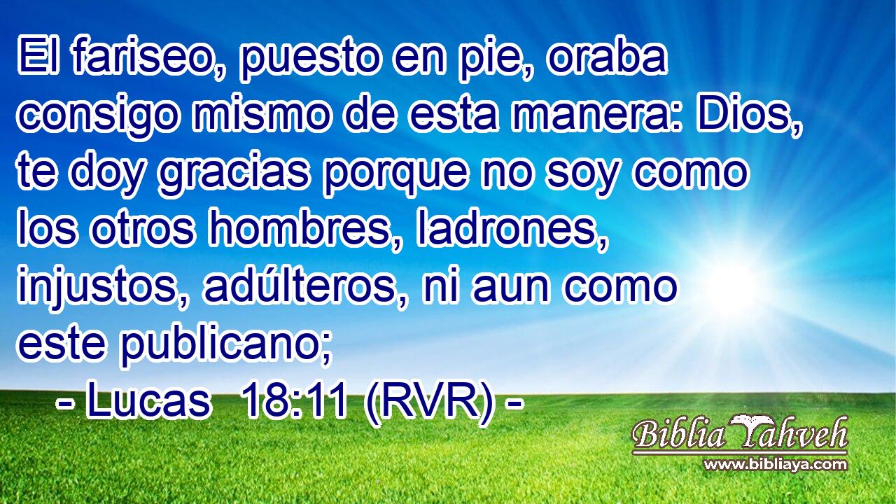 El fariseo, puesto en pie, oraba consigo mismo de esta manera: Dios, te doy gracias porque no soy como los otros hombres, ladrones, injustos, adúlteros, ni aun como este publicano;