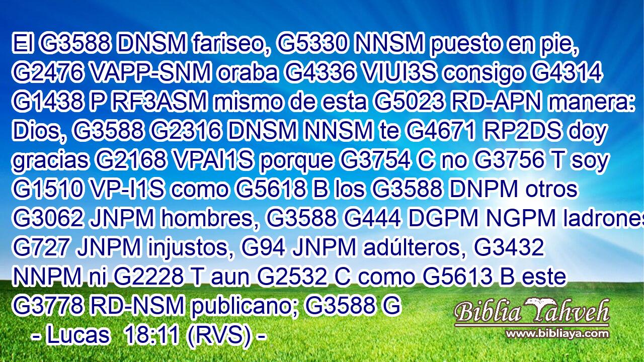 El G3588 DNSM fariseo, G5330 NNSM puesto en pie, G2476 VAPP-SNM oraba G4336 VIUI3S consigo G4314 G1438 P RF3ASM mismo de esta G5023 RD-APN manera: Dios, G3588 G2316 DNSM NNSM te G4671 RP2DS doy gracias G2168 VPAI1S porque G3754 C no G3756 T soy G1510 VP-I1S como G5618 B los G3588 DNPM otros G3062 JNPM hombres, G3588 G444 DGPM NGPM ladrones, G727 JNPM injustos, G94 JNPM adúlteros, G3432 NNPM ni G2228 T aun G2532 C como G5613 B este G3778 RD-NSM publicano; G3588 G