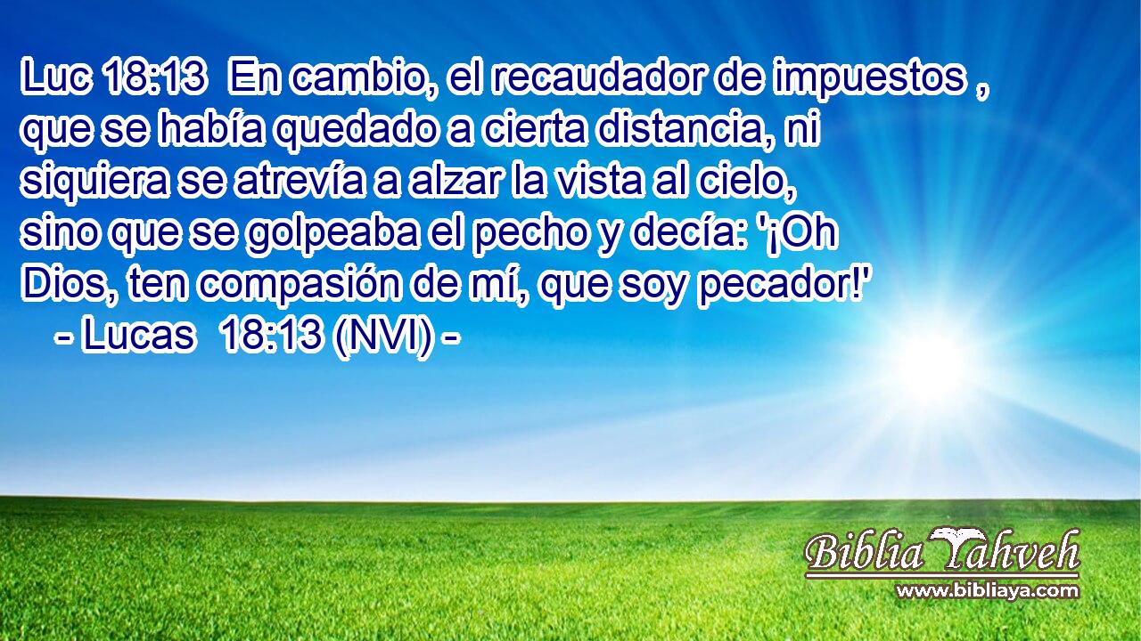 Luc 18:13  En cambio, el recaudador de impuestos , que se había quedado a cierta distancia, ni siquiera se atrevía a alzar la vista al cielo, sino que se golpeaba el pecho y decía: '¡Oh Dios, ten compasión de mí, que soy pecador!' 