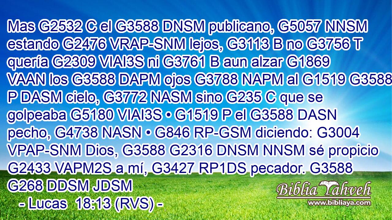 Mas G2532 C el G3588 DNSM publicano, G5057 NNSM estando G2476 VRAP-SNM lejos, G3113 B no G3756 T quería G2309 VIAI3S ni G3761 B aun alzar G1869 VAAN los G3588 DAPM ojos G3788 NAPM al G1519 G3588 P DASM cielo, G3772 NASM sino G235 C que se golpeaba G5180 VIAI3S • G1519 P el G3588 DASN pecho, G4738 NASN • G846 RP-GSM diciendo: G3004 VPAP-SNM Dios, G3588 G2316 DNSM NNSM sé propicio G2433 VAPM2S a mí, G3427 RP1DS pecador. G3588 G268 DDSM JDSM 