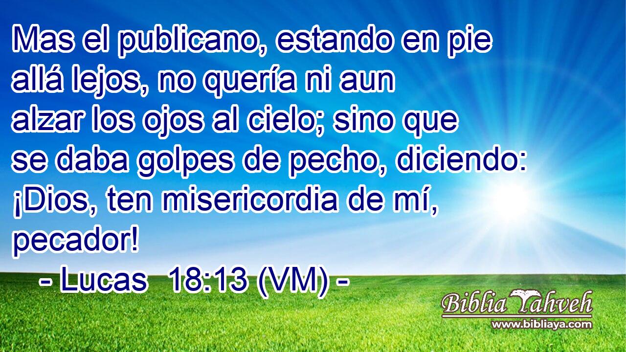  Mas el publicano, estando en pie allá lejos, no quería ni aun alzar los ojos al cielo; sino que se daba golpes de pecho, diciendo: ¡Dios, ten misericordia de mí, pecador! 