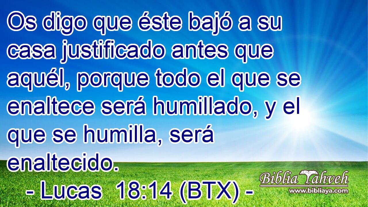 Os digo que éste bajó a su casa justificado antes que aquél, porque todo el que se enaltece será humillado, y el que se humilla, será enaltecido.
