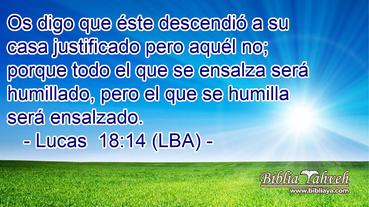 Os digo que éste descendió a su casa justificado pero aquél no; porque todo el que se ensalza será humillado, pero el que se humilla será ensalzado.