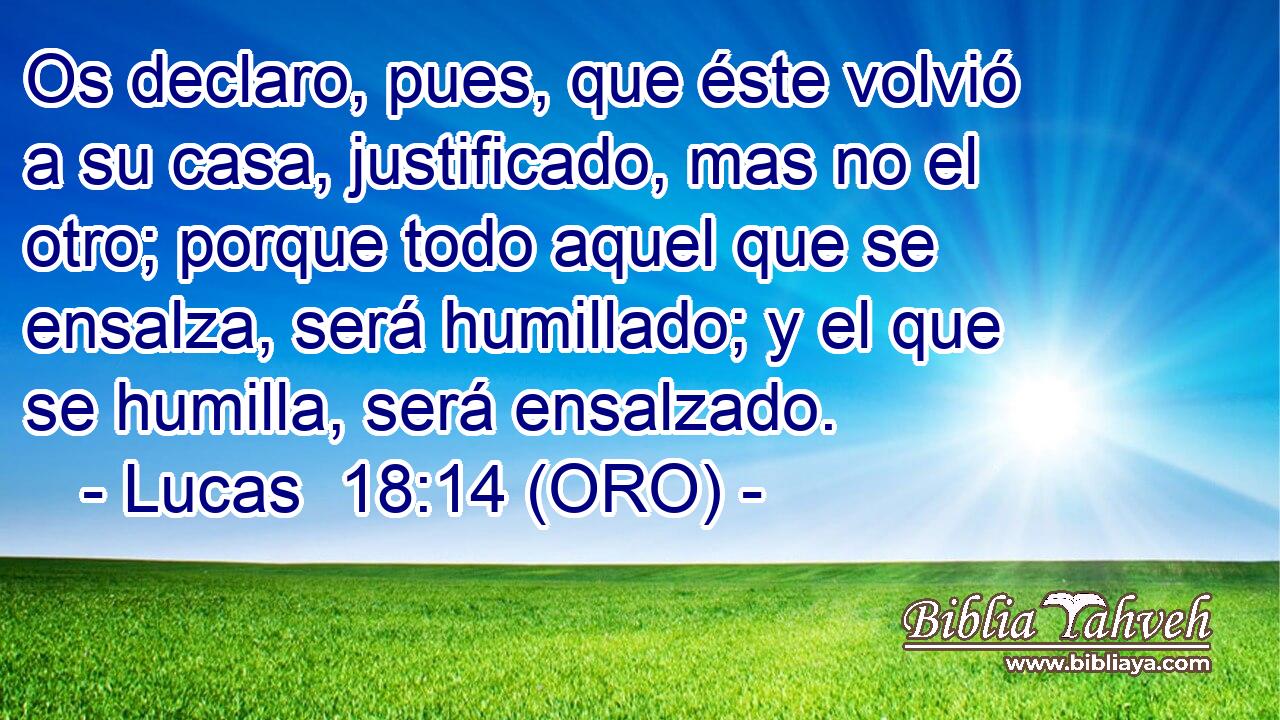  Os declaro, pues, que éste volvió a su casa, justificado, mas no el otro; porque todo aquel que se ensalza, será humillado; y el que se humilla, será ensalzado. 
