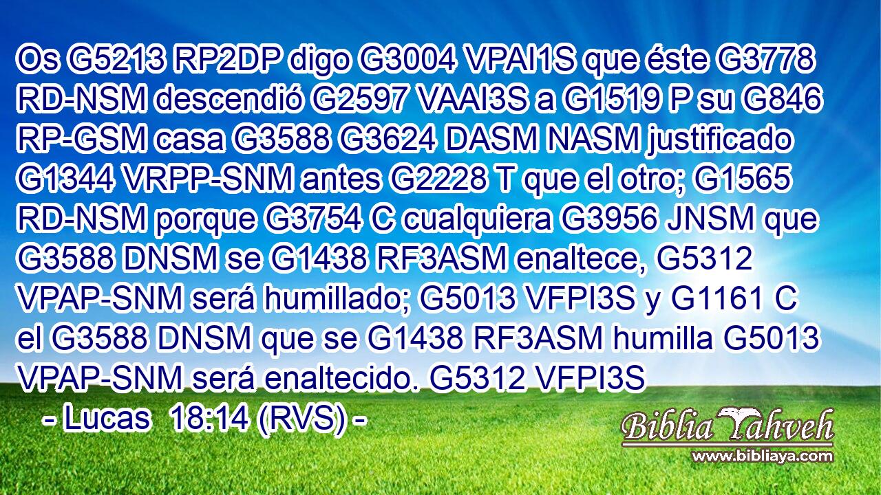 Os G5213 RP2DP digo G3004 VPAI1S que éste G3778 RD-NSM descendió G2597 VAAI3S a G1519 P su G846 RP-GSM casa G3588 G3624 DASM NASM justificado G1344 VRPP-SNM antes G2228 T que el otro; G1565 RD-NSM porque G3754 C cualquiera G3956 JNSM que G3588 DNSM se G1438 RF3ASM enaltece, G5312 VPAP-SNM será humillado; G5013 VFPI3S y G1161 C el G3588 DNSM que se G1438 RF3ASM humilla G5013 VPAP-SNM será enaltecido. G5312 VFPI3S 