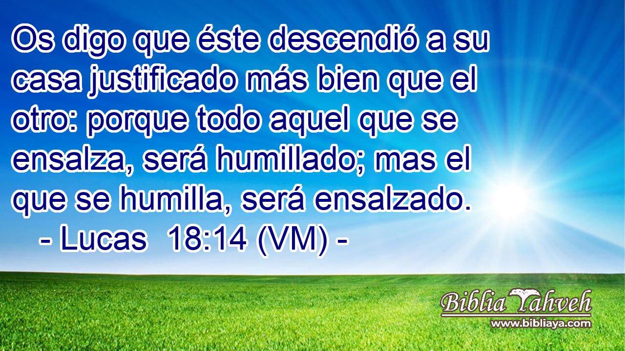  Os digo que éste descendió a su casa justificado más bien que el otro: porque todo aquel que se ensalza, será humillado; mas el que se humilla, será ensalzado. 