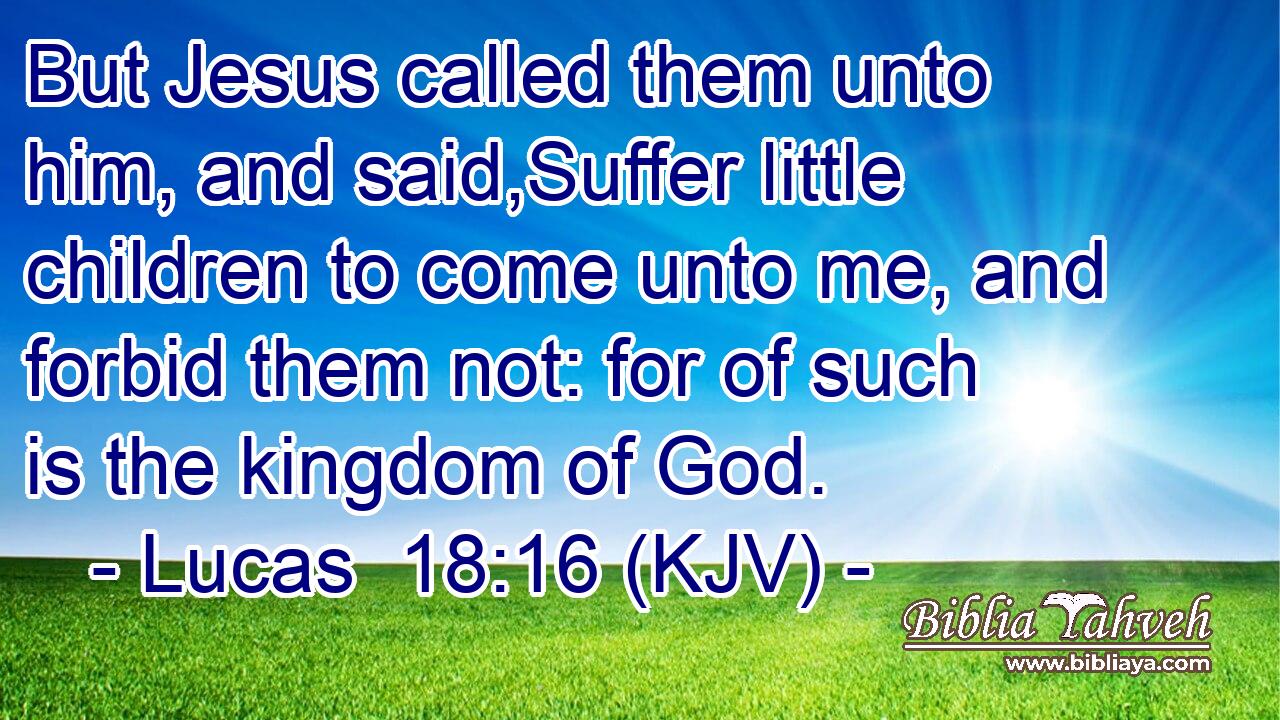 But Jesus called them unto him, and said,Suffer little children to come unto me, and forbid them not: for of such is the kingdom of God.
