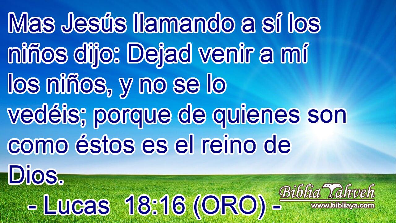  Mas Jesús llamando a sí los niños dijo: Dejad venir a mí los niños, y no se lo vedéis; porque de quienes son como éstos es el reino de Dios. 