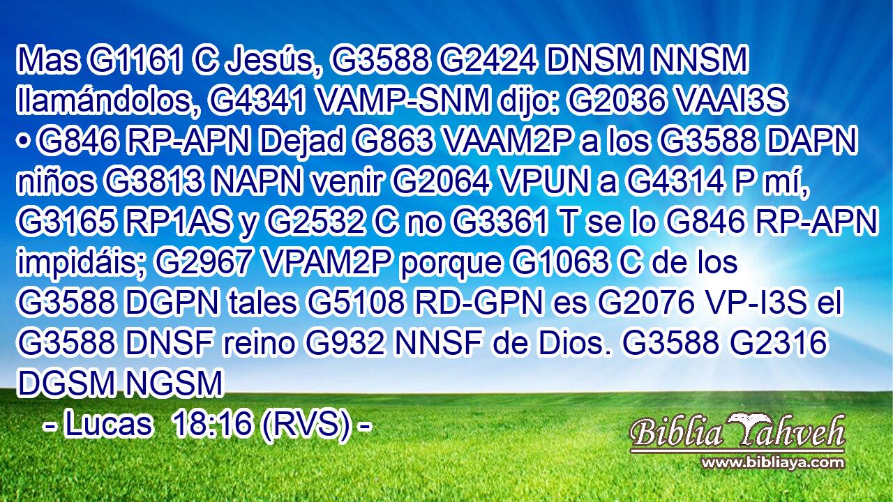 Mas G1161 C Jesús, G3588 G2424 DNSM NNSM llamándolos, G4341 VAMP-SNM dijo: G2036 VAAI3S • G846 RP-APN Dejad G863 VAAM2P a los G3588 DAPN niños G3813 NAPN venir G2064 VPUN a G4314 P mí, G3165 RP1AS y G2532 C no G3361 T se lo G846 RP-APN impidáis; G2967 VPAM2P porque G1063 C de los G3588 DGPN tales G5108 RD-GPN es G2076 VP-I3S el G3588 DNSF reino G932 NNSF de Dios. G3588 G2316 DGSM NGSM 