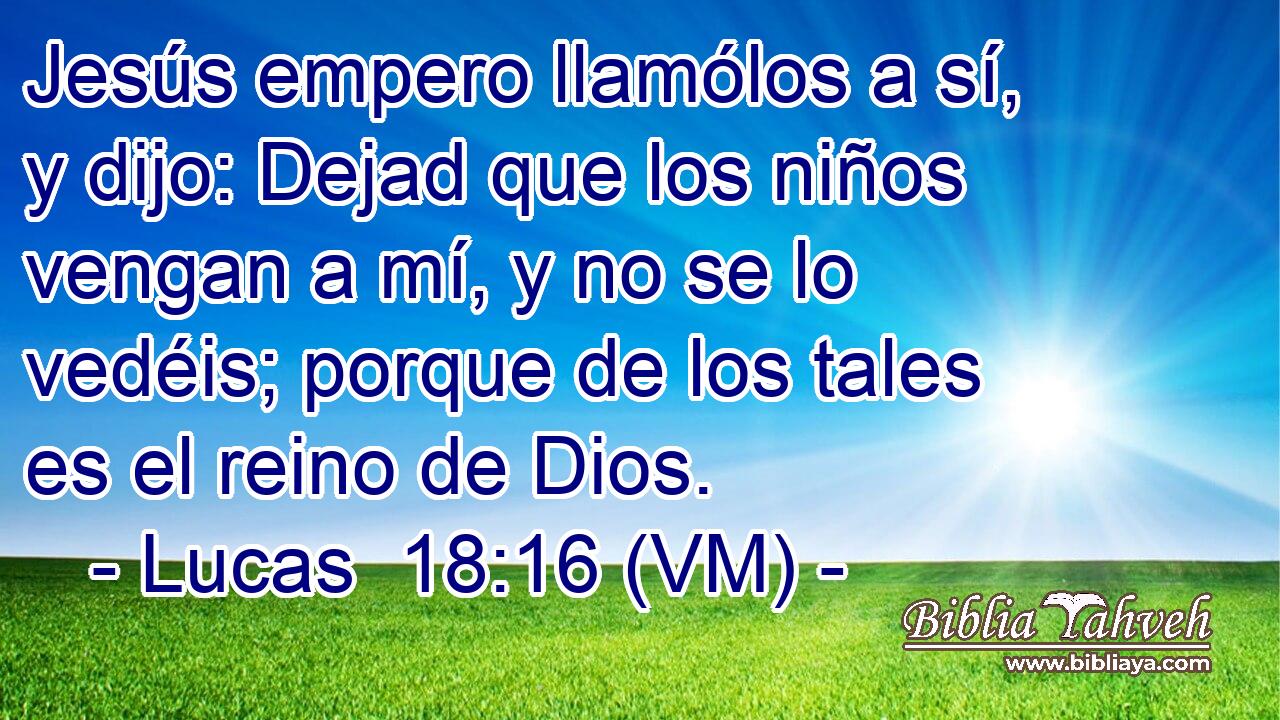  Jesús empero llamólos a sí, y dijo: Dejad que los niños vengan a mí, y no se lo vedéis; porque de los tales es el reino de Dios. 