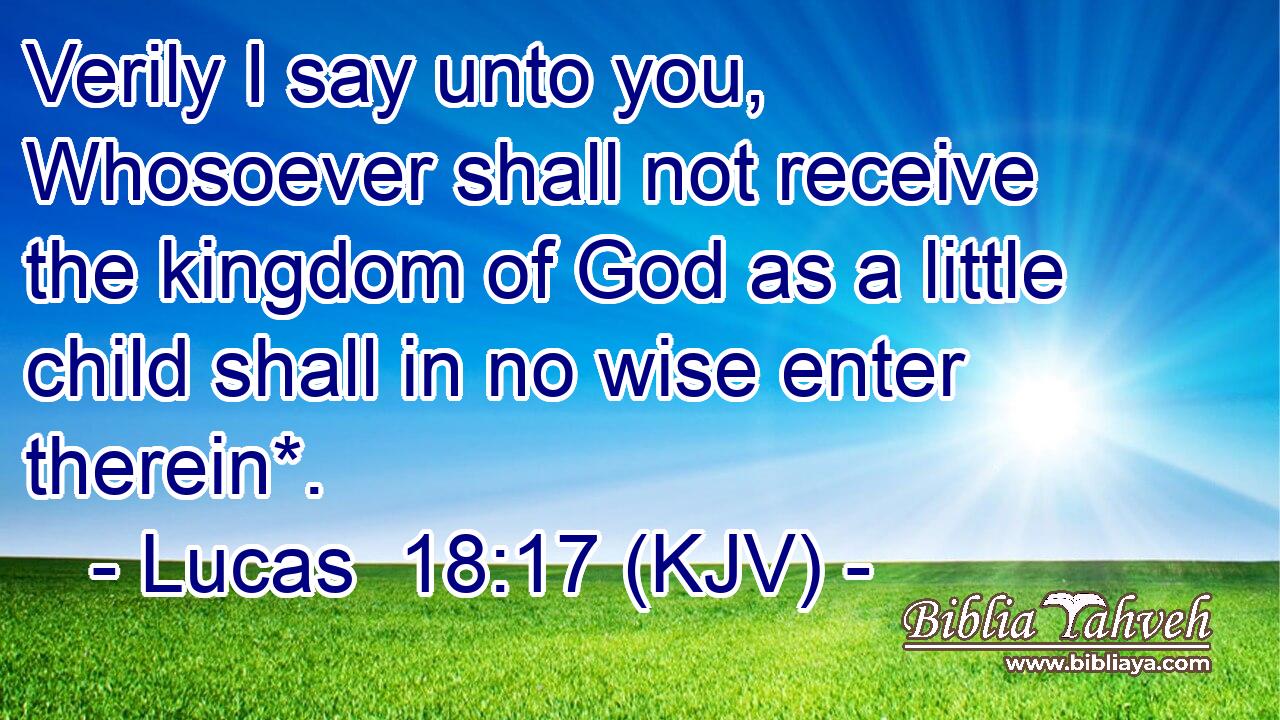 Verily I say unto you, Whosoever shall not receive the kingdom of God as a little child shall in no wise enter therein*.