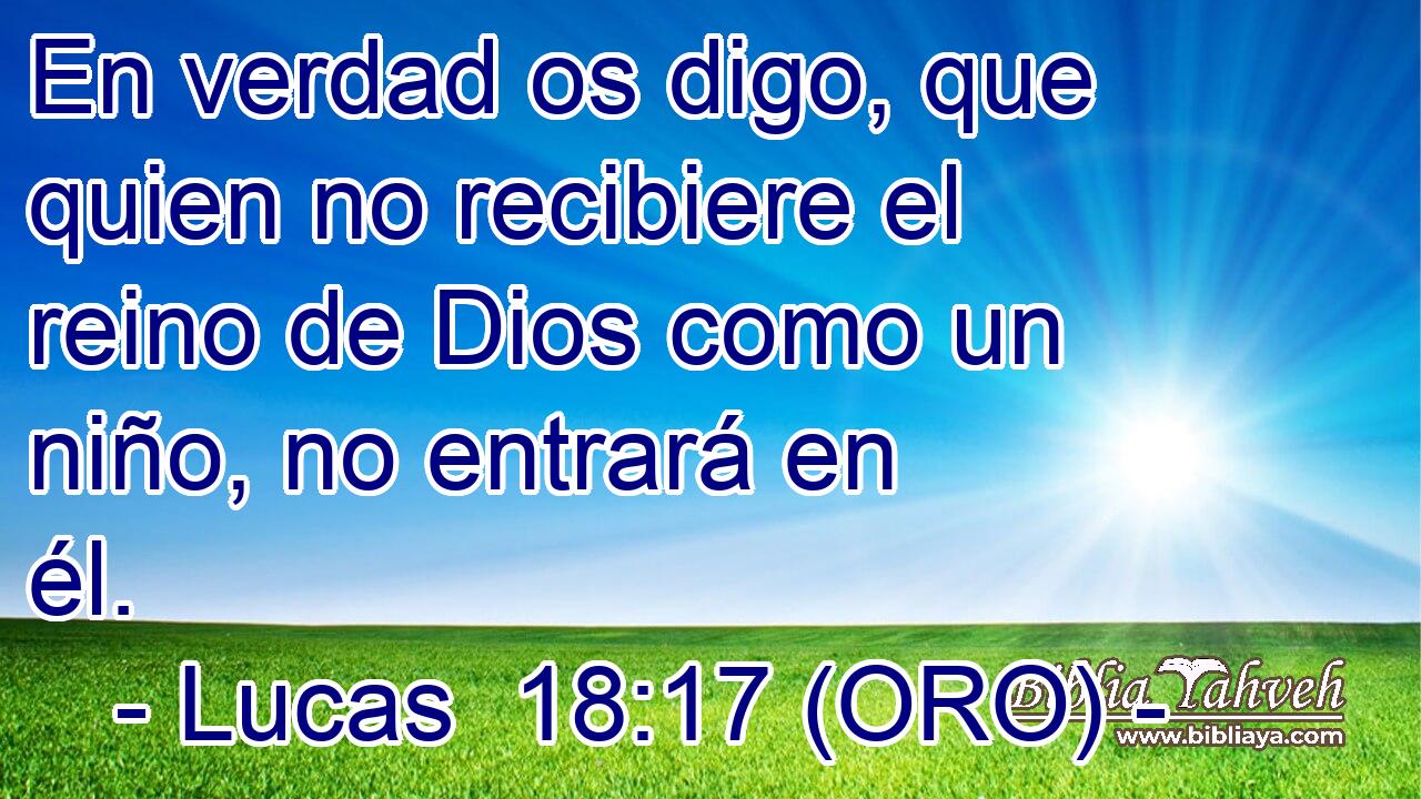  En verdad os digo, que quien no recibiere el reino de Dios como un niño, no entrará en él. 
