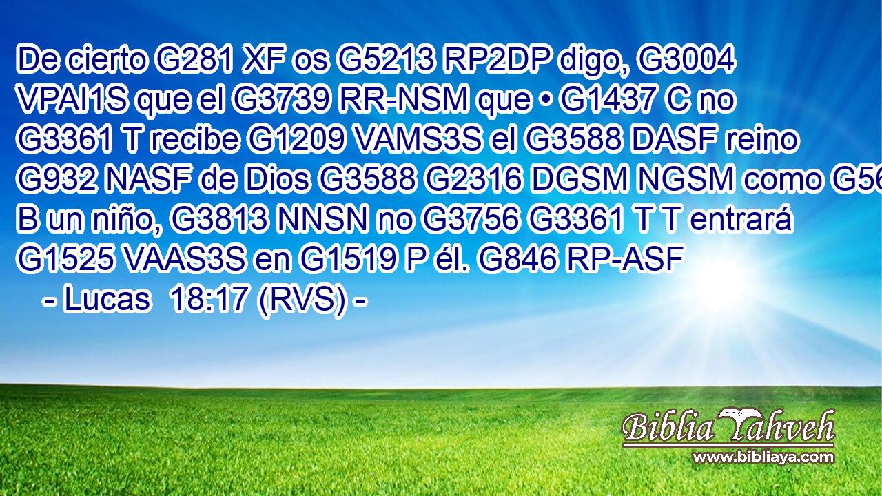 De cierto G281 XF os G5213 RP2DP digo, G3004 VPAI1S que el G3739 RR-NSM que • G1437 C no G3361 T recibe G1209 VAMS3S el G3588 DASF reino G932 NASF de Dios G3588 G2316 DGSM NGSM como G5613 B un niño, G3813 NNSN no G3756 G3361 T T entrará G1525 VAAS3S en G1519 P él. G846 RP-ASF 