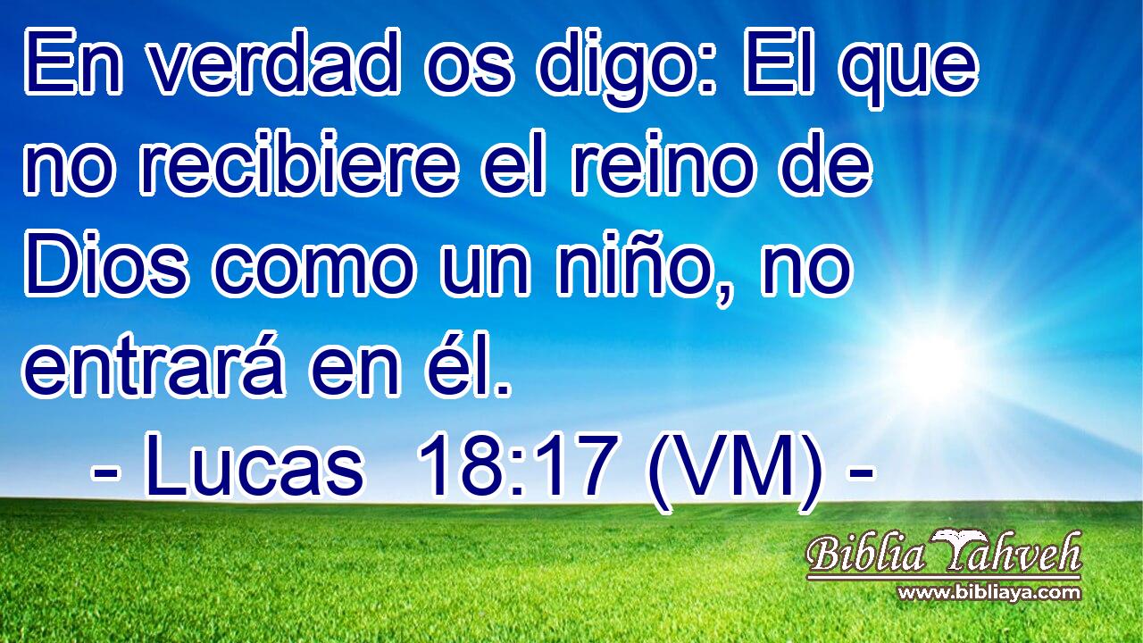  En verdad os digo: El que no recibiere el reino de Dios como un niño, no entrará en él. 