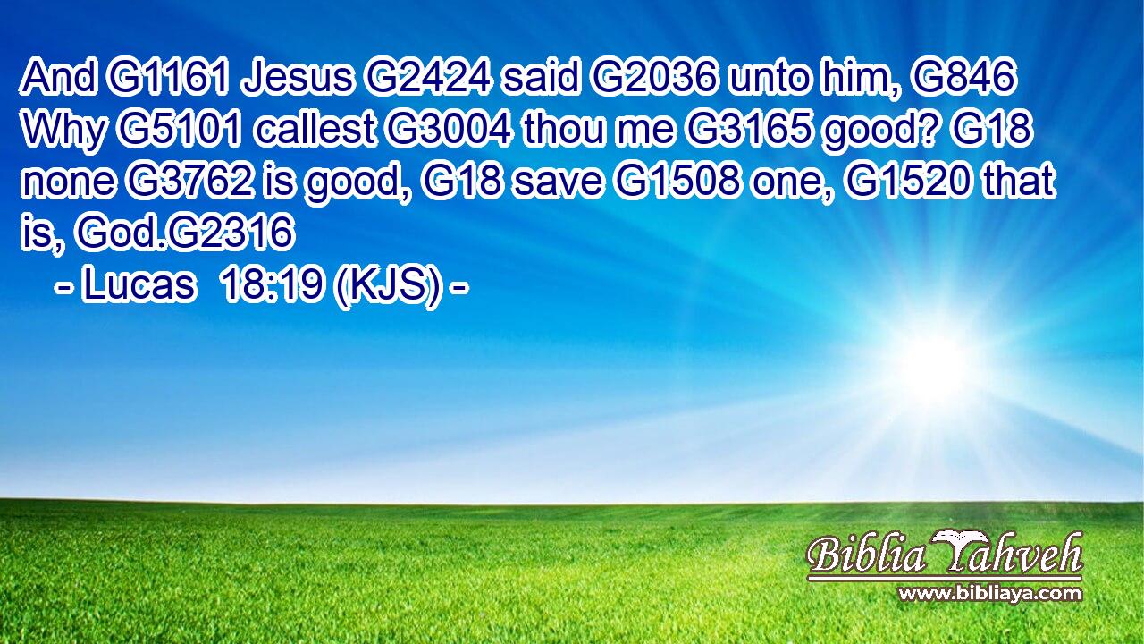 And G1161 Jesus G2424 said G2036 unto him, G846 Why G5101 callest G3004 thou me G3165 good? G18 none G3762 is good, G18 save G1508 one, G1520 that is, God.G2316