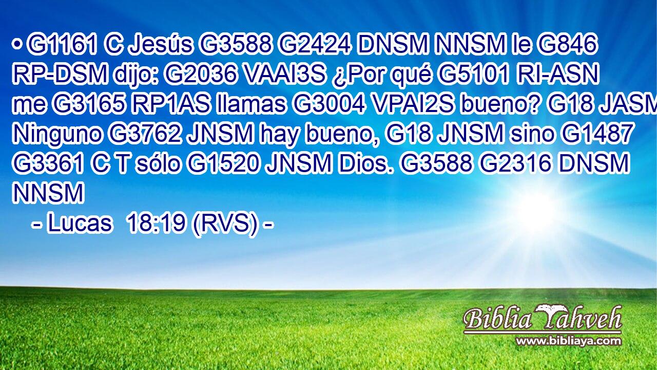 • G1161 C Jesús G3588 G2424 DNSM NNSM le G846 RP-DSM dijo: G2036 VAAI3S ¿Por qué G5101 RI-ASN me G3165 RP1AS llamas G3004 VPAI2S bueno? G18 JASM Ninguno G3762 JNSM hay bueno, G18 JNSM sino G1487 G3361 C T sólo G1520 JNSM Dios. G3588 G2316 DNSM NNSM 