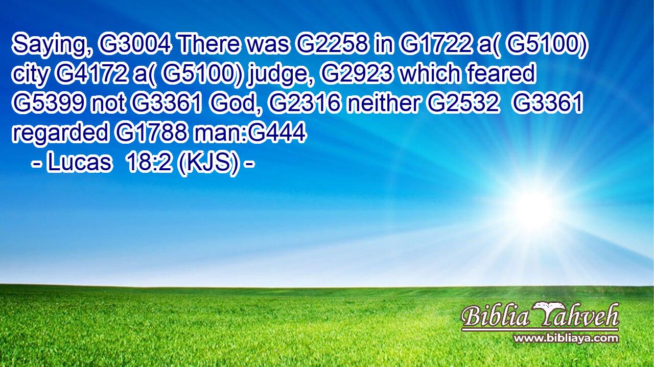 Saying, G3004 There was G2258 in G1722 a( G5100) city G4172 a( G5100) judge, G2923 which feared G5399 not G3361 God, G2316 neither G2532  G3361 regarded G1788 man:G444