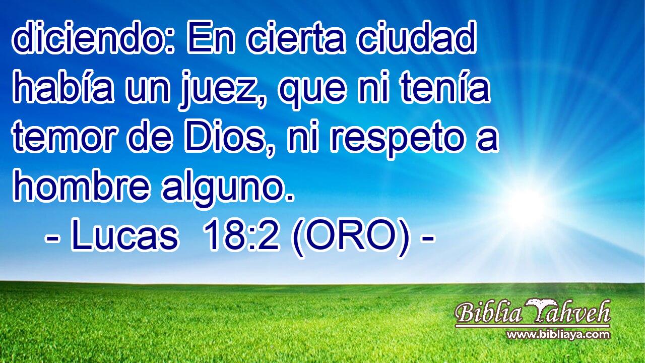  diciendo: En cierta ciudad había un juez, que ni tenía temor de Dios, ni respeto a hombre alguno. 