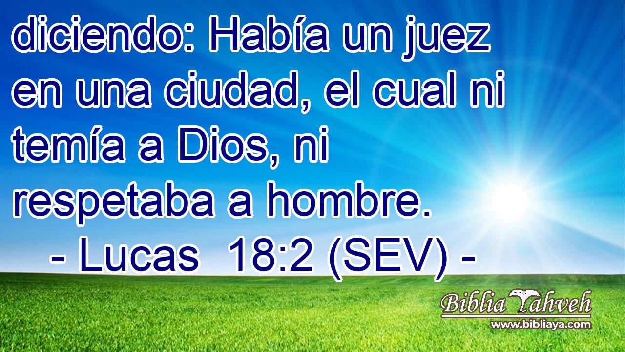diciendo: Había un juez en una ciudad, el cual ni temía a Dios, ni respetaba a hombre.