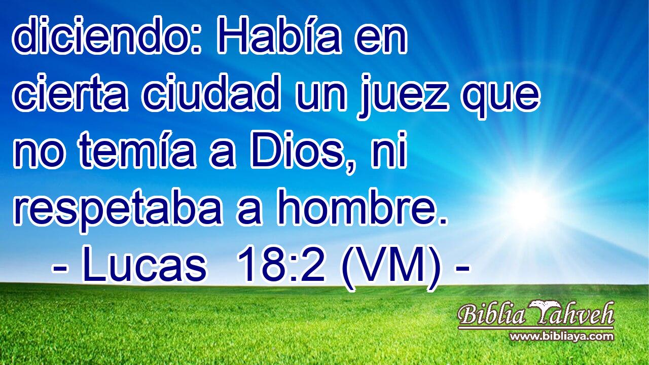  diciendo: Había en cierta ciudad un juez que no temía a Dios, ni respetaba a hombre. 