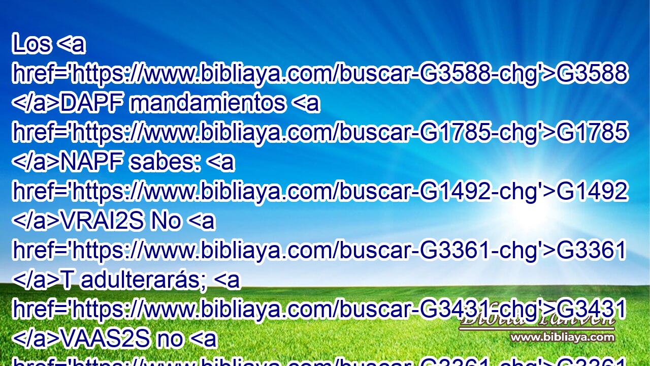 Los G3588 DAPF mandamientos G1785 NAPF sabes: G1492 VRAI2S No G3361 T adulterarás; G3431 VAAS2S no G3361 T matarás; G5407 VAAS2S no G3361 T hurtarás; G2813 VAAS2S no G3361 T dirás falso testimonio; G5576 VAAS2S honra G5091 VPAM2S a tu G4675 RP2GS padre G3588 G3962 DASM NASM y G2532 C a tu G4675 RP2GS madre. G3588 G3384 DASF NASF 