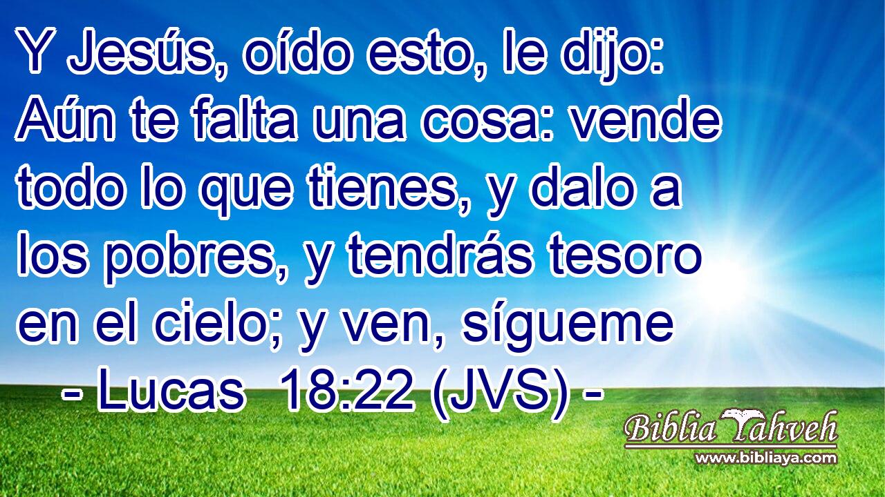 Y Jesús, oído esto, le dijo: Aún te falta una cosa: vende todo lo que tienes, y dalo a los pobres, y tendrás tesoro en el cielo; y ven, sígueme