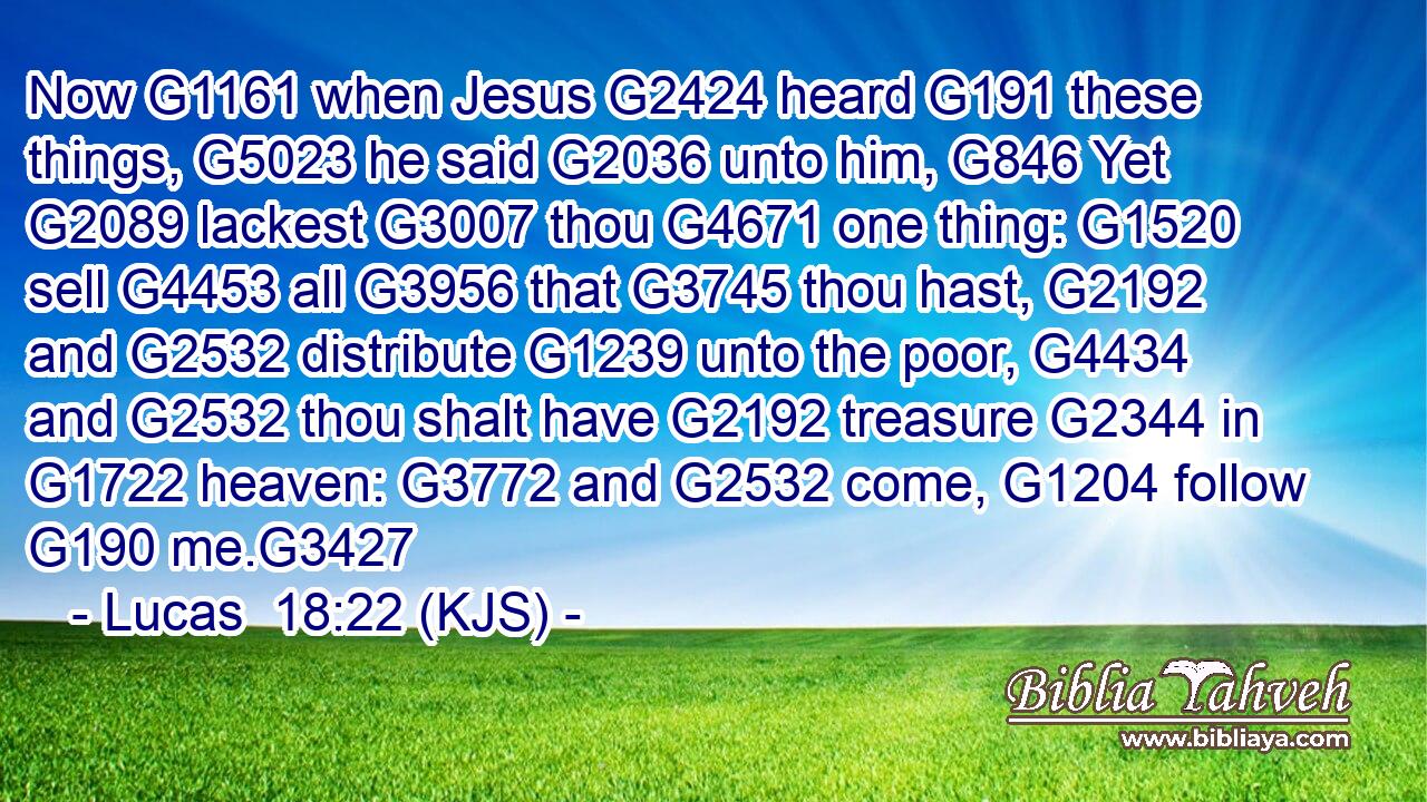 Now G1161 when Jesus G2424 heard G191 these things, G5023 he said G2036 unto him, G846 Yet G2089 lackest G3007 thou G4671 one thing: G1520 sell G4453 all G3956 that G3745 thou hast, G2192 and G2532 distribute G1239 unto the poor, G4434 and G2532 thou shalt have G2192 treasure G2344 in G1722 heaven: G3772 and G2532 come, G1204 follow G190 me.G3427