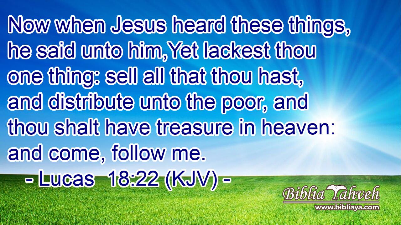 Now when Jesus heard these things, he said unto him,Yet lackest thou one thing: sell all that thou hast, and distribute unto the poor, and thou shalt have treasure in heaven: and come, follow me.