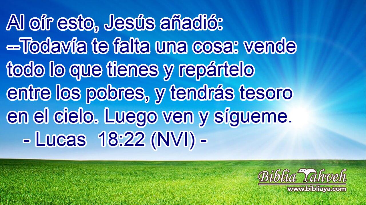  Al oír esto, Jesús añadió: --Todavía te falta una cosa: vende todo lo que tienes y repártelo entre los pobres, y tendrás tesoro en el cielo. Luego ven y sígueme. 