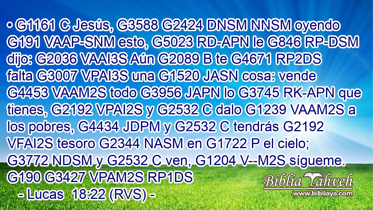 • G1161 C Jesús, G3588 G2424 DNSM NNSM oyendo G191 VAAP-SNM esto, G5023 RD-APN le G846 RP-DSM dijo: G2036 VAAI3S Aún G2089 B te G4671 RP2DS falta G3007 VPAI3S una G1520 JASN cosa: vende G4453 VAAM2S todo G3956 JAPN lo G3745 RK-APN que tienes, G2192 VPAI2S y G2532 C dalo G1239 VAAM2S a los pobres, G4434 JDPM y G2532 C tendrás G2192 VFAI2S tesoro G2344 NASM en G1722 P el cielo; G3772 NDSM y G2532 C ven, G1204 V--M2S sígueme. G190 G3427 VPAM2S RP1DS 