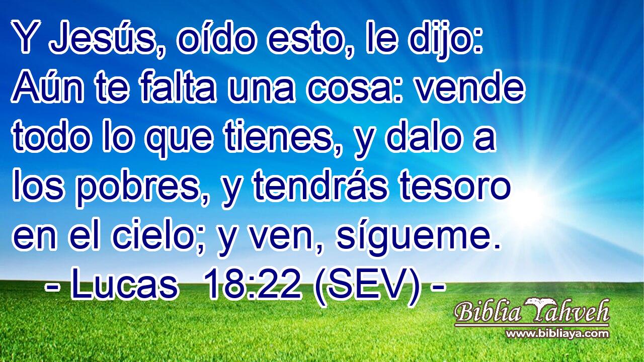 Y Jesús, oído esto, le dijo: Aún te falta una cosa: vende todo lo que tienes, y dalo a los pobres, y tendrás tesoro en el cielo; y ven, sígueme.
