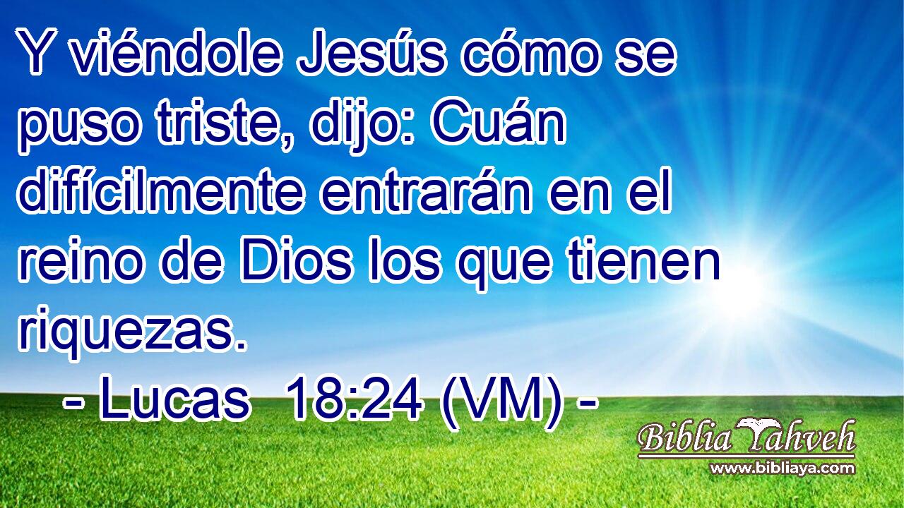  Y viéndole Jesús cómo se puso triste, dijo: Cuán difícilmente entrarán en el reino de Dios los que tienen riquezas. 