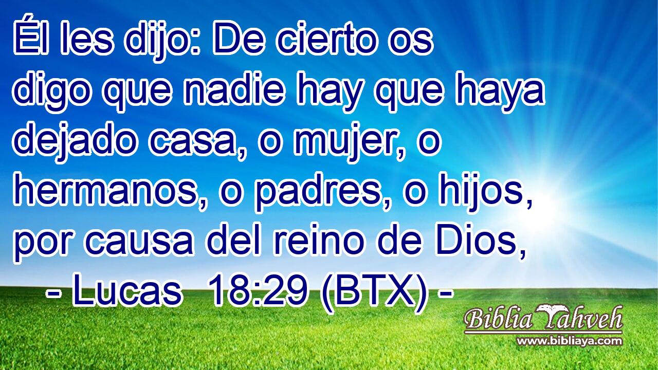 Él les dijo: De cierto os digo que nadie hay que haya dejado casa, o mujer, o hermanos, o padres, o hijos, por causa del reino de Dios,