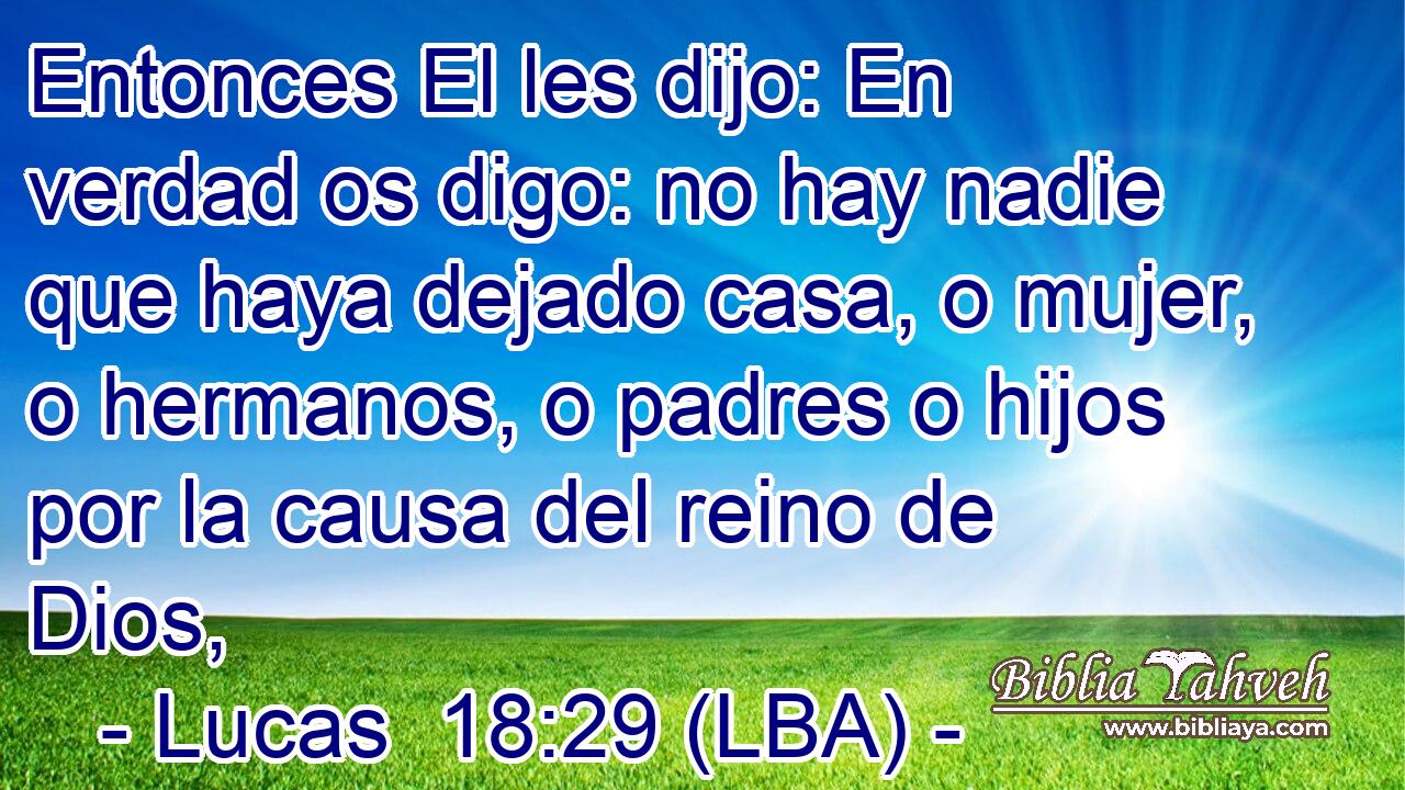 Entonces El les dijo: En verdad os digo: no hay nadie que haya dejado casa, o mujer, o hermanos, o padres o hijos por la causa del reino de Dios,