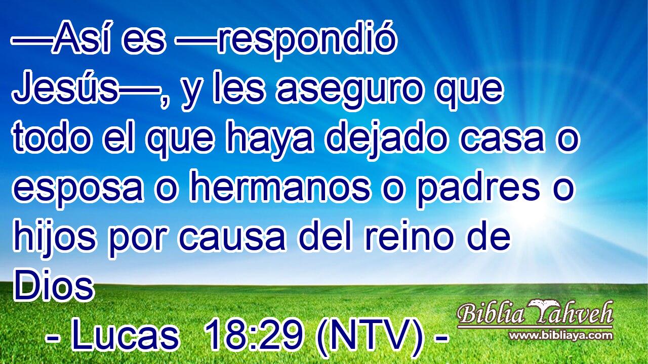 —Así es —respondió Jesús—, y les aseguro que todo el que haya dejado casa o esposa o hermanos o padres o hijos por causa del reino de Dios