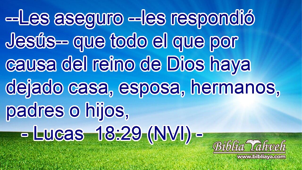  --Les aseguro --les respondió Jesús-- que todo el que por causa del reino de Dios haya dejado casa, esposa, hermanos, padres o hijos, 