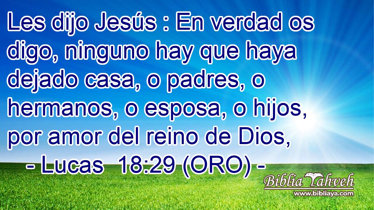  Les dijo Jesús : En verdad os digo, ninguno hay que haya dejado casa, o padres, o hermanos, o esposa, o hijos, por amor del reino de Dios, 