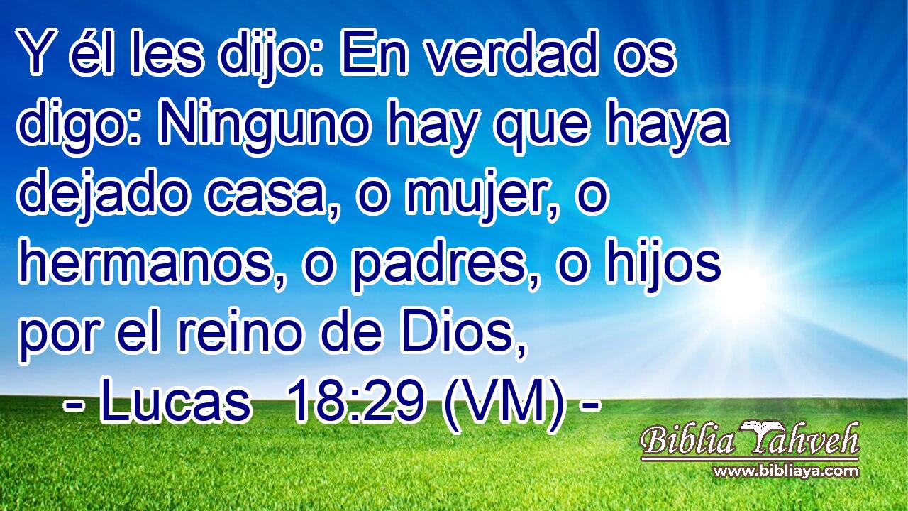  Y él les dijo: En verdad os digo: Ninguno hay que haya dejado casa, o mujer, o hermanos, o padres, o hijos por el reino de Dios, 