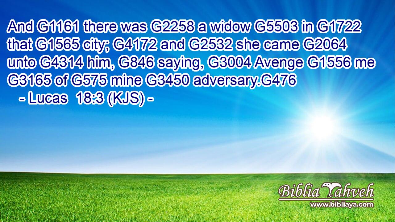 And G1161 there was G2258 a widow G5503 in G1722 that G1565 city; G4172 and G2532 she came G2064 unto G4314 him, G846 saying, G3004 Avenge G1556 me G3165 of G575 mine G3450 adversary.G476