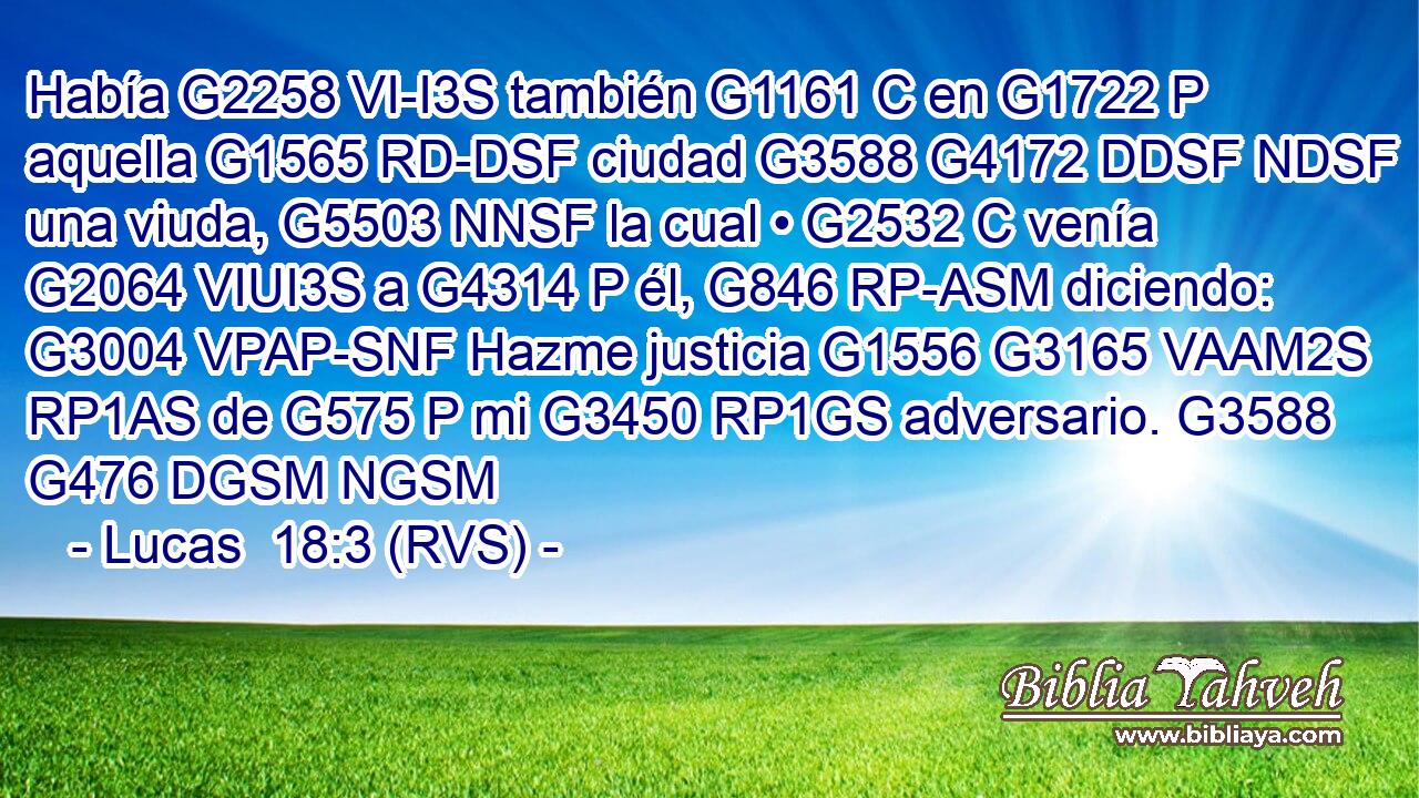 Había G2258 VI-I3S también G1161 C en G1722 P aquella G1565 RD-DSF ciudad G3588 G4172 DDSF NDSF una viuda, G5503 NNSF la cual • G2532 C venía G2064 VIUI3S a G4314 P él, G846 RP-ASM diciendo: G3004 VPAP-SNF Hazme justicia G1556 G3165 VAAM2S RP1AS de G575 P mi G3450 RP1GS adversario. G3588 G476 DGSM NGSM 