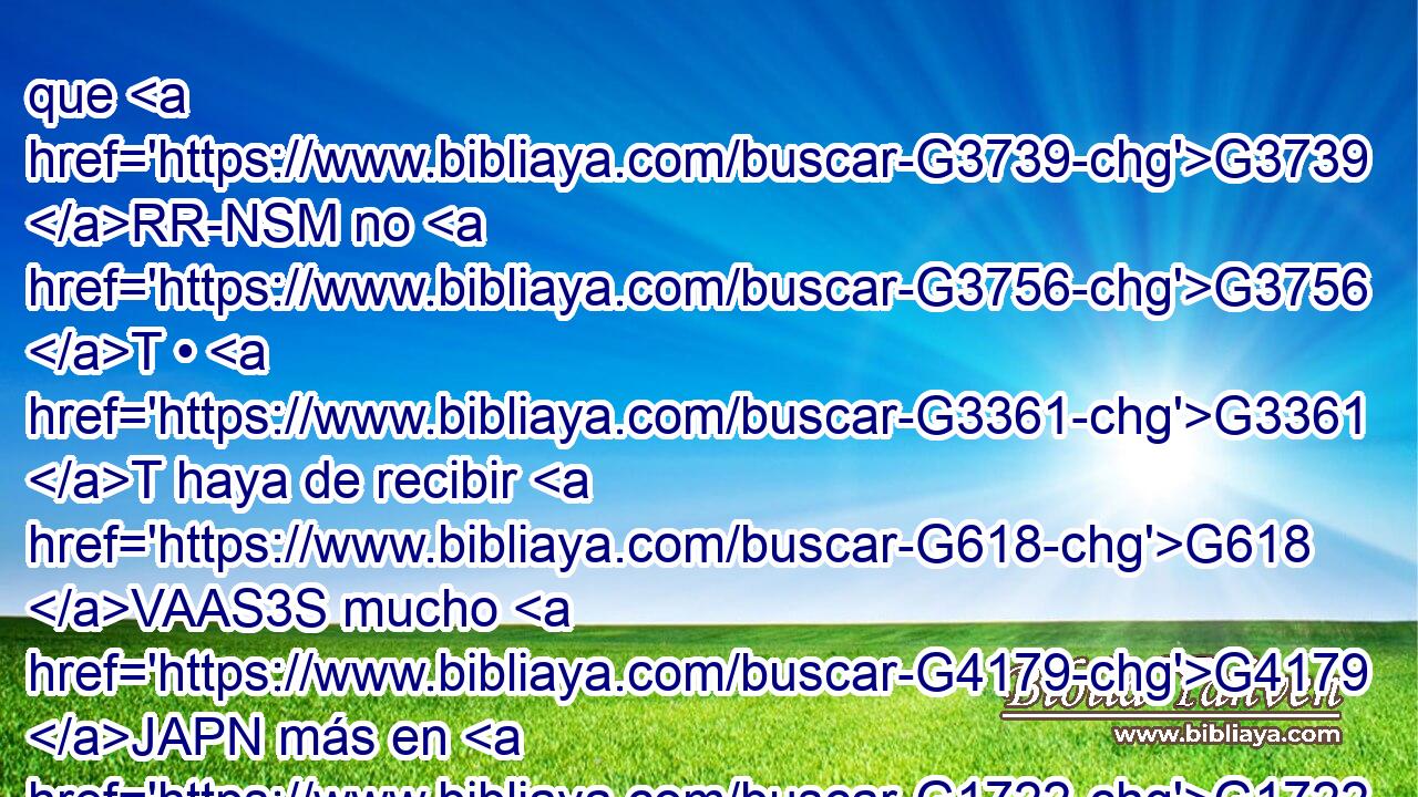 que G3739 RR-NSM no G3756 T • G3361 T haya de recibir G618 VAAS3S mucho G4179 JAPN más en G1722 P este G5129 RD-DSM tiempo, G3588 G2540 DDSM NDSM y G2532 C en G1722 P el G3588 DDSM siglo G165 NDSM venidero G3588 G2064 DDSM VPUP-SDM la vida G2222 NASF eterna. G166 JASF 