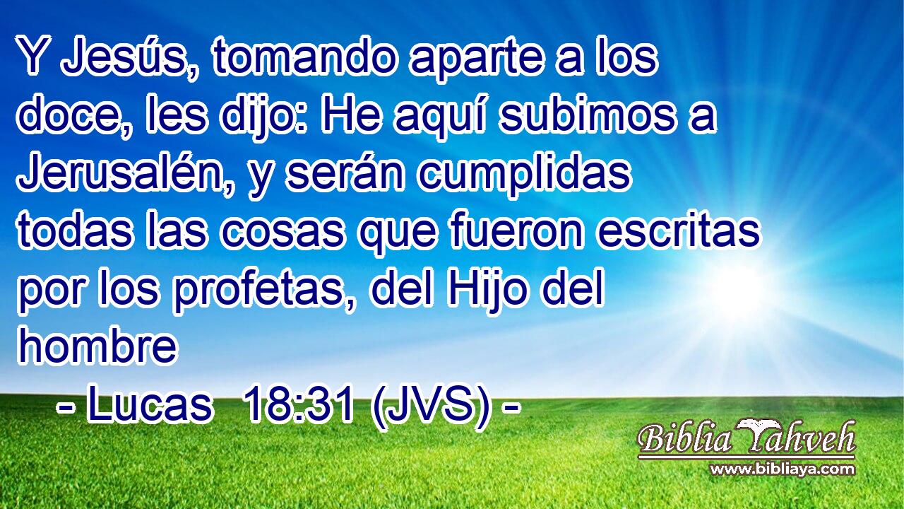 Y Jesús, tomando aparte a los doce, les dijo: He aquí subimos a Jerusalén, y serán cumplidas todas las cosas que fueron escritas por los profetas, del Hijo del hombre
