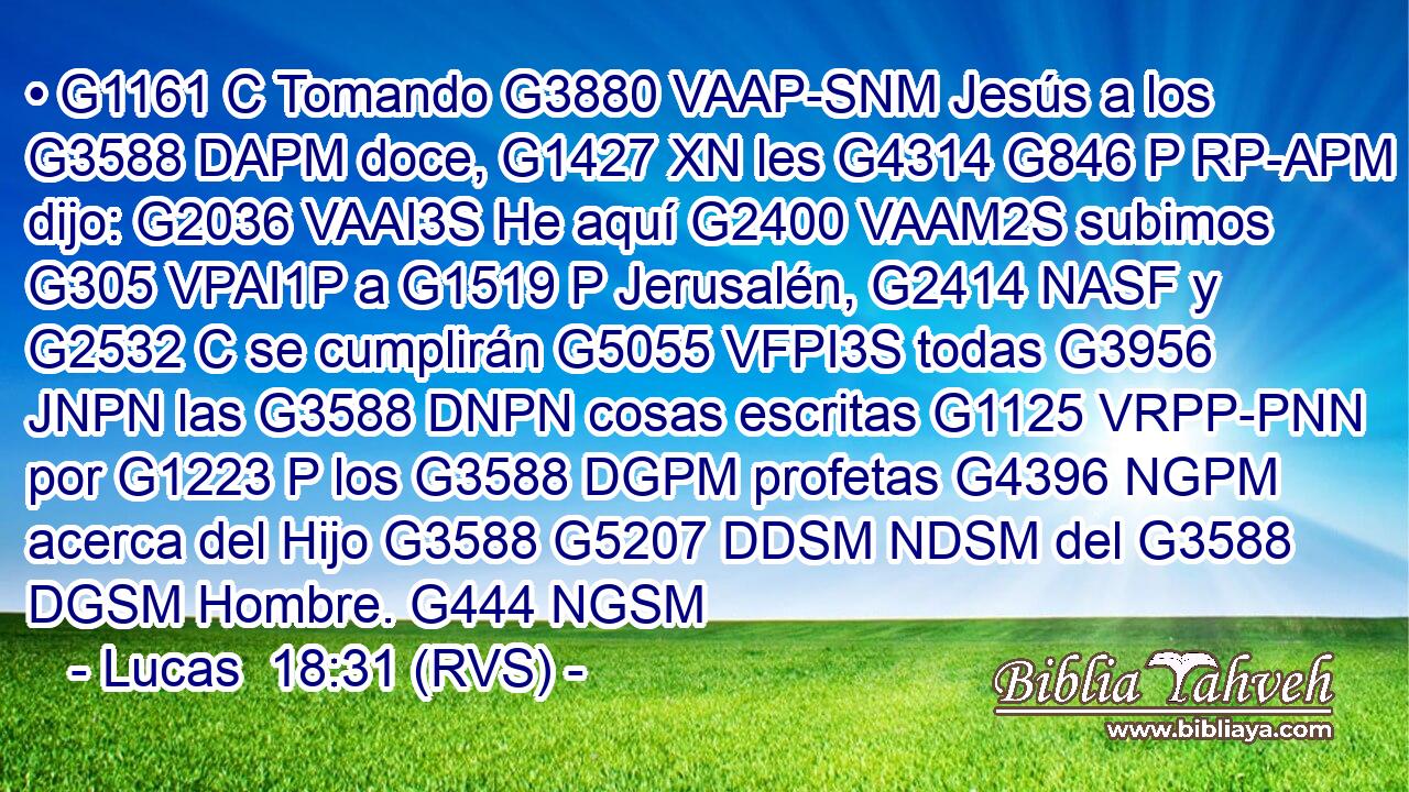 • G1161 C Tomando G3880 VAAP-SNM Jesús a los G3588 DAPM doce, G1427 XN les G4314 G846 P RP-APM dijo: G2036 VAAI3S He aquí G2400 VAAM2S subimos G305 VPAI1P a G1519 P Jerusalén, G2414 NASF y G2532 C se cumplirán G5055 VFPI3S todas G3956 JNPN las G3588 DNPN cosas escritas G1125 VRPP-PNN por G1223 P los G3588 DGPM profetas G4396 NGPM acerca del Hijo G3588 G5207 DDSM NDSM del G3588 DGSM Hombre. G444 NGSM 
