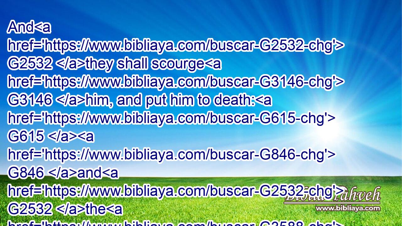 And G2532 they shall scourge G3146 him, and put him to death: G615  G846 and G2532 the G3588 third G5154 day G2250 he shall rise again.G450
