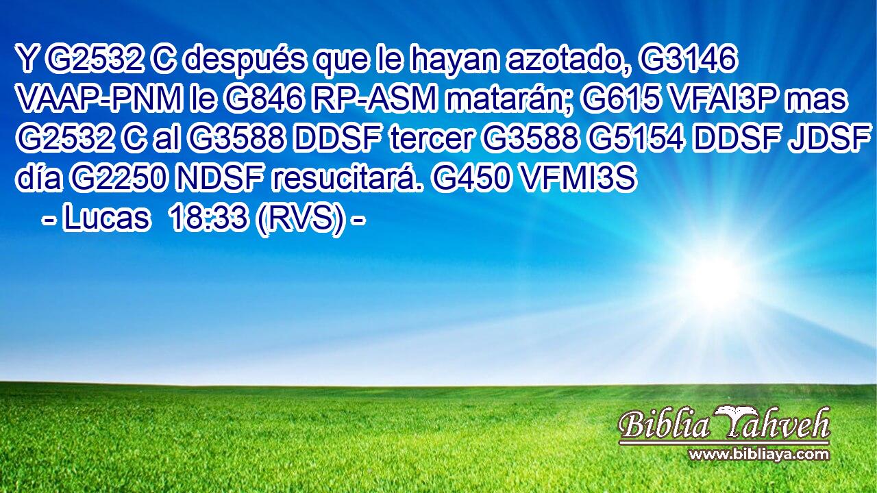 Y G2532 C después que le hayan azotado, G3146 VAAP-PNM le G846 RP-ASM matarán; G615 VFAI3P mas G2532 C al G3588 DDSF tercer G3588 G5154 DDSF JDSF día G2250 NDSF resucitará. G450 VFMI3S 