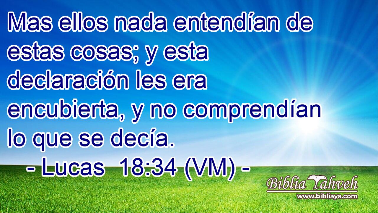  Mas ellos nada entendían de estas cosas; y esta declaración les era encubierta, y no comprendían lo que se decía. 