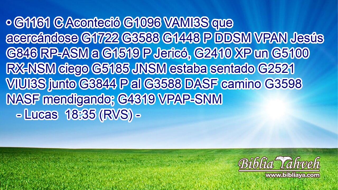• G1161 C Aconteció G1096 VAMI3S que acercándose G1722 G3588 G1448 P DDSM VPAN Jesús G846 RP-ASM a G1519 P Jericó, G2410 XP un G5100 RX-NSM ciego G5185 JNSM estaba sentado G2521 VIUI3S junto G3844 P al G3588 DASF camino G3598 NASF mendigando; G4319 VPAP-SNM 