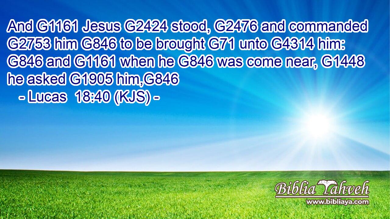And G1161 Jesus G2424 stood, G2476 and commanded G2753 him G846 to be brought G71 unto G4314 him: G846 and G1161 when he G846 was come near, G1448 he asked G1905 him,G846