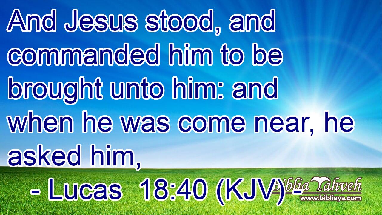 And Jesus stood, and commanded him to be brought unto him: and when he was come near, he asked him,